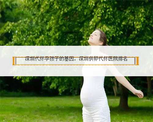 深圳代怀孕孩子的基因，深圳供卵代怀医院排名