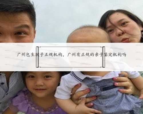广州包生孩子正规机构，广州有正规的亲子鉴定机构吗
